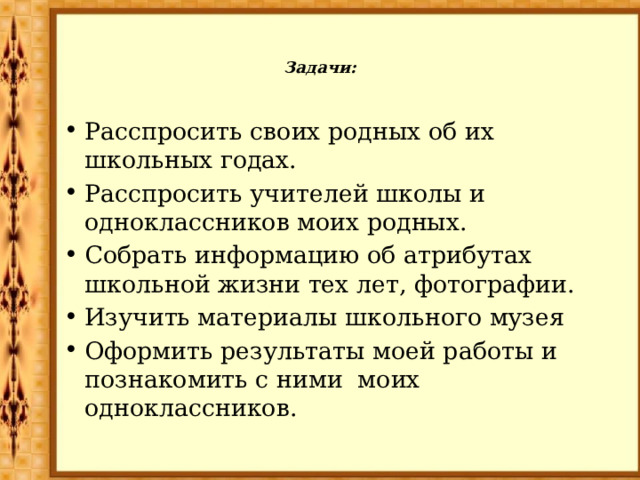 Задачи:   Расспросить своих родных об их школьных годах. Расспросить учителей школы и одноклассников моих родных. Собрать информацию об атрибутах школьной жизни тех лет, фотографии. Изучить материалы школьного музея Оформить результаты моей работы и познакомить с ними моих одноклассников. 