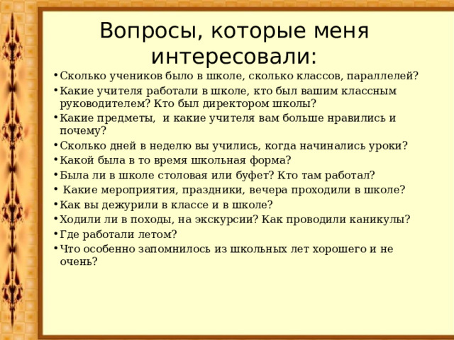 Вопросы, которые меня интересовали: Сколько учеников было в школе, сколько классов, параллелей? Какие учителя работали в школе, кто был вашим классным руководителем? Кто был директором школы? Какие предметы, и какие учителя вам больше нравились и почему? Сколько дней в неделю вы учились, когда начинались уроки? Какой была в то время школьная форма? Была ли в школе столовая или буфет? Кто там работал?  Какие мероприятия, праздники, вечера проходили в школе? Как вы дежурили в классе и в школе? Ходили ли в походы, на экскурсии? Как проводили каникулы? Где работали летом? Что особенно запомнилось из школьных лет хорошего и не очень? 