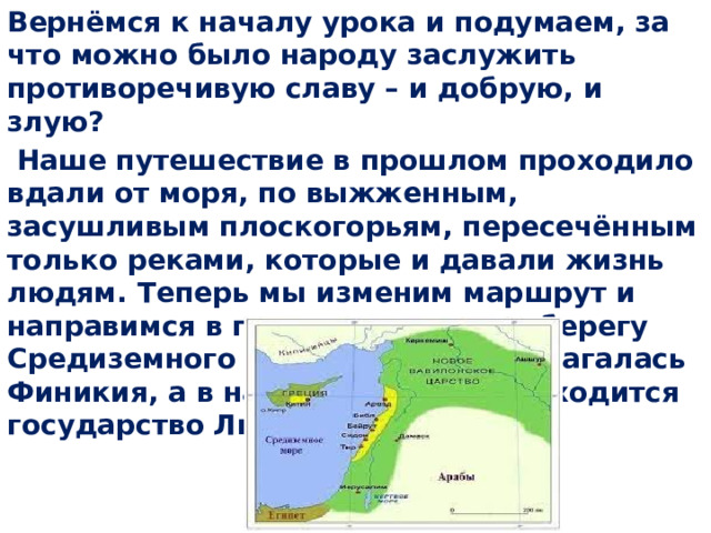 Вернёмся к началу урока и подумаем, за что можно было народу заслужить противоречивую славу – и добрую, и злую?  Наше путешествие в прошлом проходило вдали от моря, по выжженным, засушливым плоскогорьям, пересечённым только реками, которые и давали жизнь людям. Теперь мы изменим маршрут и направимся в порт на восточном берегу Средиземного моря. Здесь располагалась Финикия, а в настоящее время находится государство Ливан 