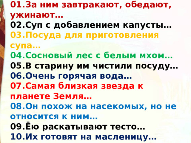 01.За ним завтракают, обедают, ужинают… 02.Суп с добавлением капусты… 03.Посуда для приготовления супа… 04.Сосновый лес с белым мхом… 05.В старину им чистили посуду… 06.Очень горячая вода… 07.Самая близкая звезда к планете Земля… 08.Он похож на насекомых, но не относится к ним… 09.Ёю раскатывают тесто… 10.Их готовят на масленицу… 