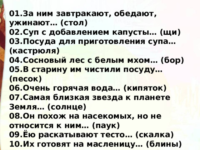 01.За ним завтракают, обедают, ужинают… (стол) 02.Суп с добавлением капусты… (щи) 03.Посуда для приготовления супа… (кастрюля) 04.Сосновый лес с белым мхом… (бор) 05.В старину им чистили посуду… (песок) 06.Очень горячая вода… (кипяток) 07.Самая близкая звезда к планете Земля… (солнце) 08.Он похож на насекомых, но не относится к ним… (паук) 09.Ёю раскатывают тесто… (скалка) 10.Их готовят на масленицу… (блины) 