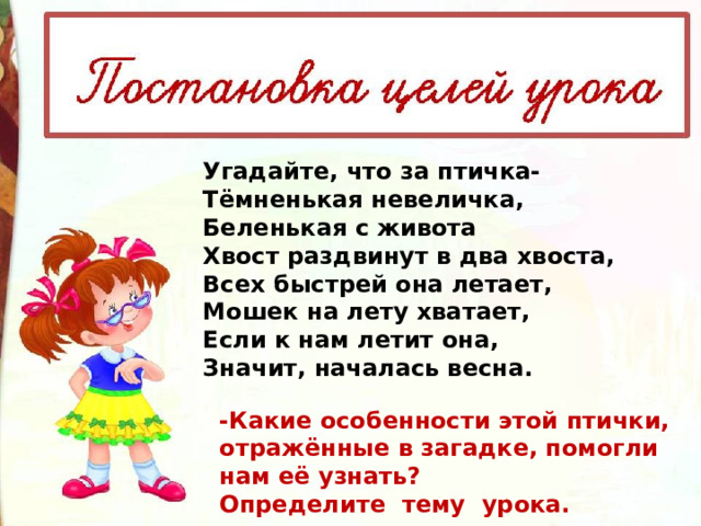 Угадайте, что за птичка- Тёмненькая невеличка, Беленькая с живота Хвост раздвинут в два хвоста, Всех быстрей она летает, Мошек на лету хватает, Если к нам летит она, Значит, началась весна. -Какие особенности этой птички, отражённые в загадке, помогли нам её узнать? Определите тему урока. 