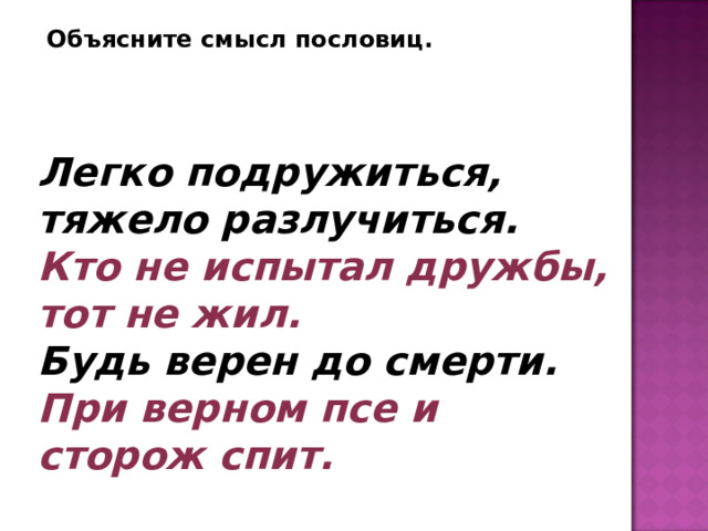 Объясните смысл пословиц. Легко подружиться, тяжело разлучиться.  Кто не испытал дружбы, тот не жил.  Будь верен до смерти.  При верном псе и сторож спит. 