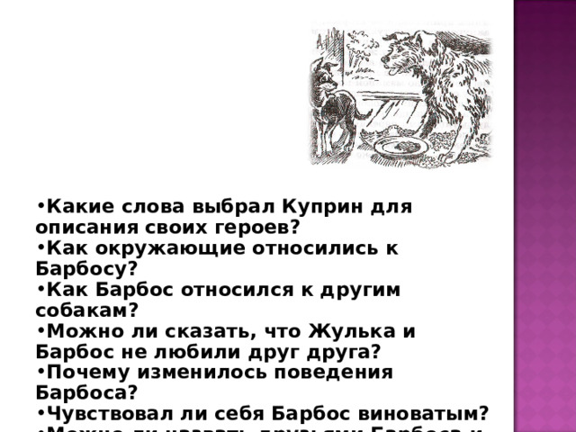 Какие слова выбрал Куприн для описания своих героев? Как окружающие относились к Барбосу? Как Барбос относился к другим собакам? Можно ли сказать, что Жулька и Барбос не любили друг друга? Почему изменилось поведения Барбоса? Чувствовал ли себя Барбос виноватым? Можно ли назвать друзьями Барбоса и Жульку? 