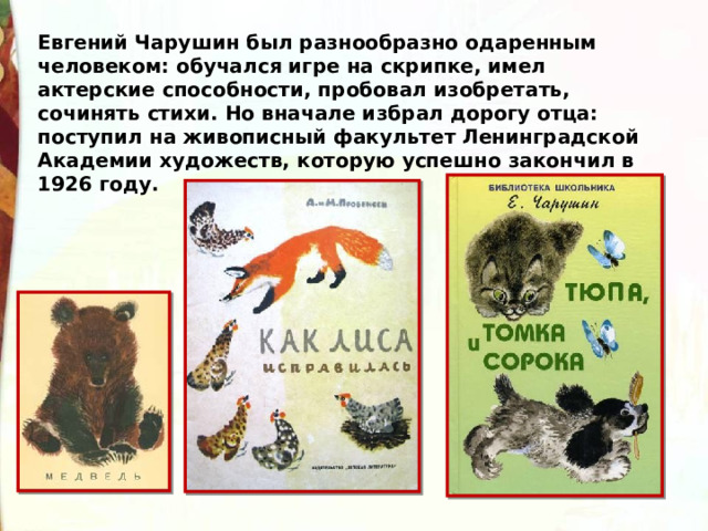 Евгений Чарушин был разнообразно одаренным человеком: обучался игре на скрипке, имел актерские способности, пробовал изобретать, сочинять стихи. Но вначале избрал дорогу отца: поступил на живописный факультет Ленинградской Академии художеств, которую успешно закончил в 1926 году. 
