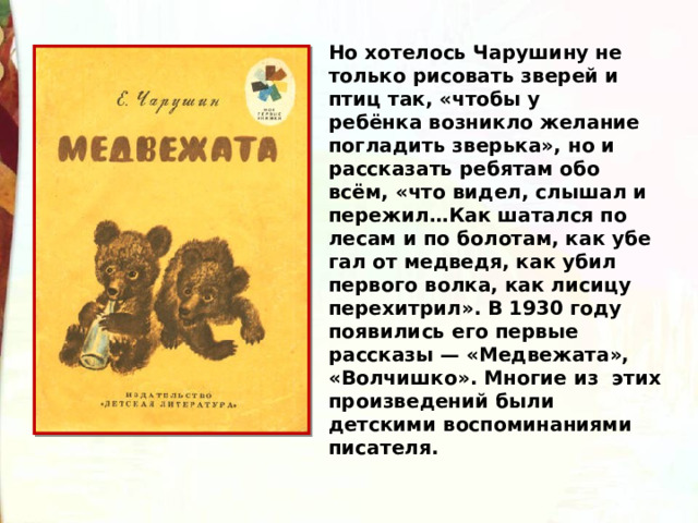 Но хотелось Чарушину не только рисовать зверей и птиц так, «чтобы у ребёнка возникло желание погладить зверь­ка», но и рассказать ребятам обо всём, «что видел, слышал и пережил…Как шатался по лесам и по болотам, как убе­гал от медведя, как убил первого волка, как лисицу перехит­рил». В 1930 году появились его первые рассказы — «Медвежата», «Волчишко». Многие из этих произведений были детскими воспоминаниями писателя. 