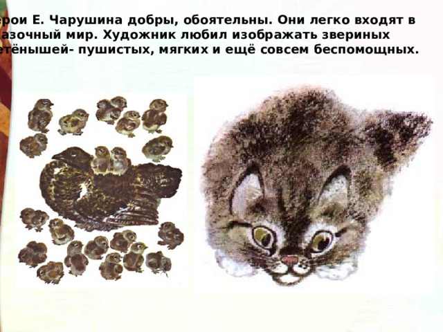 Герои Е. Чарушина добры, обоятельны. Они легко входят в сказочный мир. Художник любил изображать звериных детёнышей- пушистых, мягких и ещё совсем беспомощных. 