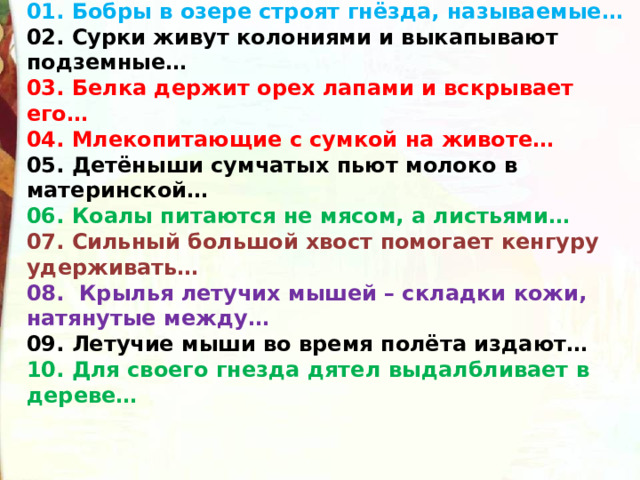 01. Бобры в озере строят гнёзда, называемые… 02. Сурки живут колониями и выкапывают подземные… 03. Белка держит орех лапами и вскрывает его… 04. Млекопитающие с сумкой на животе… 05. Детёныши сумчатых пьют молоко в материнской… 06. Коалы питаются не мясом, а листьями… 07. Сильный большой хвост помогает кенгуру удерживать… 08.  Крылья летучих мышей – складки кожи, натянутые между… 09. Летучие мыши во время полёта издают… 10. Для своего гнезда дятел выдалбливает в дереве… 