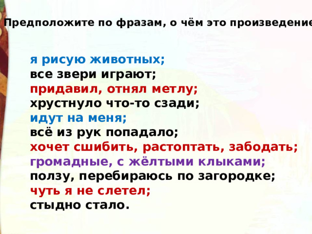Предположите по фразам, о чём это произведение. я рисую животных; все звери играют; придавил, отнял метлу; хрустнуло что-то сзади; идут на меня; всё из рук попадало; хочет сшибить, растоптать, забодать; громадные, с жёлтыми клыками; ползу, перебираюсь по загородке; чуть я не слетел; стыдно стало. 