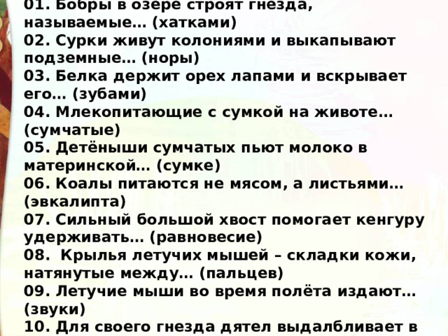 01. Бобры в озере строят гнёзда, называемые… (хатками) 02. Сурки живут колониями и выкапывают подземные… (норы) 03. Белка держит орех лапами и вскрывает его… (зубами) 04. Млекопитающие с сумкой на животе… (сумчатые) 05. Детёныши сумчатых пьют молоко в материнской… (сумке) 06. Коалы питаются не мясом, а листьями… (эвкалипта) 07. Сильный большой хвост помогает кенгуру удерживать… (равновесие) 08.  Крылья летучих мышей – складки кожи, натянутые между… (пальцев) 09. Летучие мыши во время полёта издают… (звуки)  10. Для своего гнезда дятел выдалбливает в дереве… (дупло) 