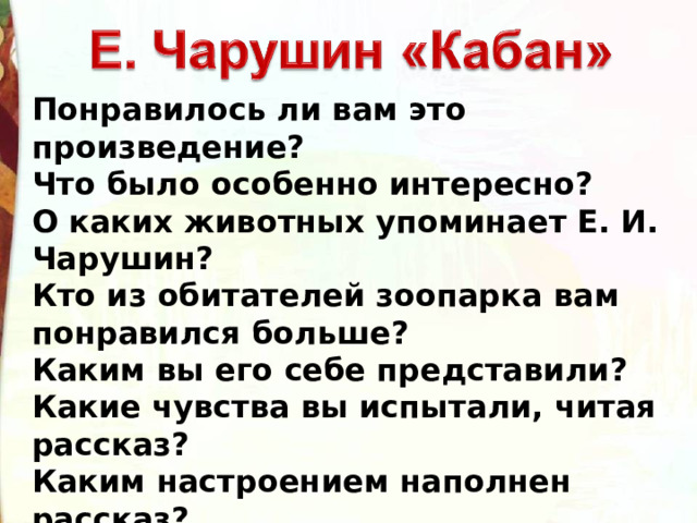 Понравилось ли вам это произведение?  Что было особенно интересно?  О каких животных упоминает Е. И. Чарушин?  Кто из обитателей зоопарка вам понравился больше?  Каким вы его себе представили?  Какие чувства вы испытали, читая рассказ?  Каким настроением наполнен рассказ? 
