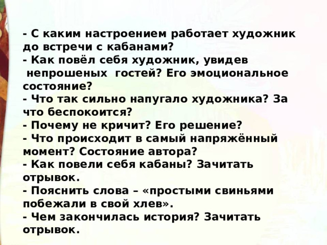 - С каким настроением работает художник до встречи с кабанами? - Как повёл себя художник, увидев  непрошеных  гостей? Его эмоциональное состояние?   - Что так сильно напугало художника? За что беспокоится? - Почему не кричит? Его решение? - Что происходит в самый напряжённый момент? Состояние автора? - Как повели себя кабаны? Зачитать отрывок. - Пояснить слова – «простыми свиньями побежали в свой хлев». - Чем закончилась история? Зачитать отрывок. 