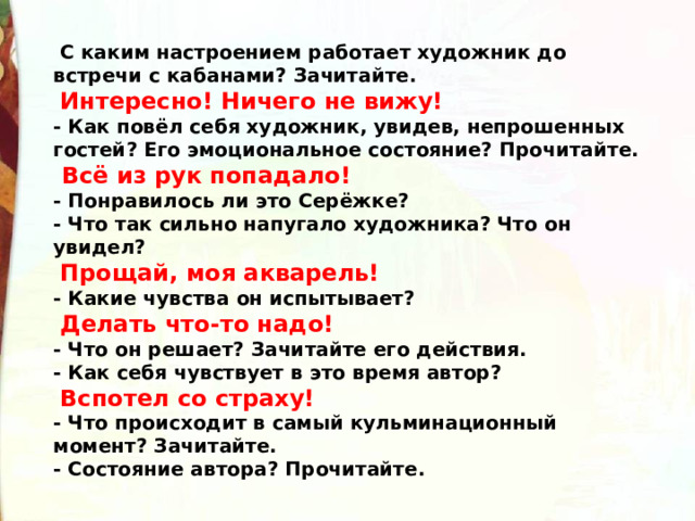   С каким настроением работает художник до встречи с кабанами? Зачитайте.   Интересно! Ничего не вижу! - Как повёл себя художник, увидев, непрошенных гостей? Его эмоциональное состояние? Прочитайте.   Всё из рук попадало! - Понравилось ли это Серёжке? - Что так сильно напугало художника? Что он увидел?   Прощай, моя акварель! - Какие чувства он испытывает?   Делать что-то надо! - Что он решает? Зачитайте его действия. - Как себя чувствует в это время автор?   Вспотел со страху! - Что происходит в самый кульминационный момент? Зачитайте. - Состояние автора? Прочитайте. 