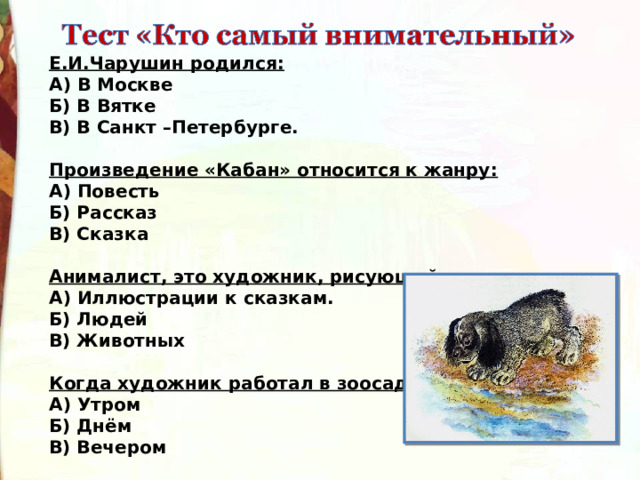 Е.И.Чарушин родился: А) В Москве Б) В Вятке В) В Санкт –Петербурге.  Произведение «Кабан» относится к жанру: А) Повесть Б) Рассказ В) Сказка  Анималист, это художник, рисующий: А) Иллюстрации к сказкам. Б) Людей В) Животных  Когда художник работал в зоосаду? А) Утром Б) Днём В) Вечером 