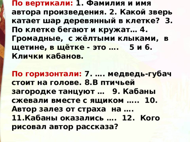 По вертикали: 1. Фамилия и имя автора произведения. 2. Какой зверь катает шар деревянный в клетке? 3. По клетке бегают и кружат… 4. Громадные, с жёлтыми клыками, в щетине, в щётке - это …. 5 и 6. Клички кабанов.  По горизонтали: 7. …. медведь-губач стоит на голове. 8.В птичьей загородке танцуют … 9. Кабаны сжевали вместе с ящиком ….. 10. Автор залез от страха на …. 11.Кабаны оказались …. 12. Кого рисовал автор рассказа? 