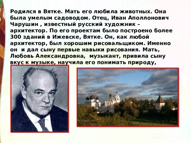 Родился в Вятке. Мать его любила животных. Она была умелым садоводом. Отец, Иван Аполлонович Чарушин , известный русский художник – архитектор. По его проектам было построено более 300 зданий в Ижевске, Вятке. Он, как любой архитектор, был хорошим рисовальщиком. Именно он и дал сыну первые навыки рисования. Мать, Любовь Александровна, музыкант, привила сыну вкус к музыке, научила его понимать природу, животных. 