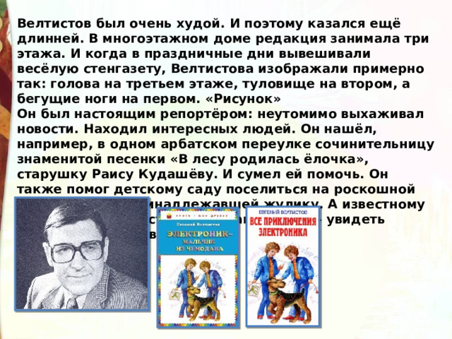 Велтистов был очень худой. И поэтому казался ещё длинней. В многоэтажном доме редакция занимала три этажа. И когда в праздничные дни вывешивали весёлую стенгазету, Велтистова изображали примерно так: голова на третьем этаже, туловище на втором, а бегущие ноги на первом. «Рисунок» Он был настоящим репортёром: неутомимо выхаживал новости. Находил интересных людей. Он нашёл, например, в одном арбатском переулке сочинительницу знаменитой песенки «В лесу родилась ёлочка», старушку Раису Кудашёву. И сумел ей помочь. Он также помог детскому саду поселиться на роскошной даче, до этого принадлежавшей жулику. А известному писателю – фантасту Станиславу Лемму – увидеть атомный реактор в Дубне. 