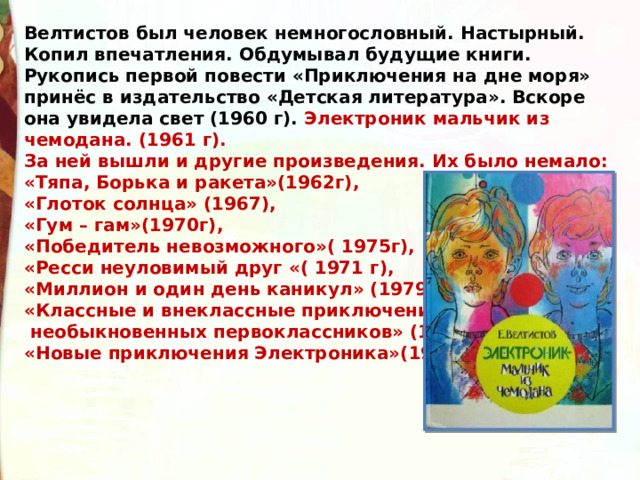 Велтистов был человек немногословный. Настырный. Копил впечатления. Обдумывал будущие книги. Рукопись первой повести «Приключения на дне моря» принёс в издательство «Детская литература». Вскоре она увидела свет (1960 г). Электроник мальчик из чемодана. (1961 г). За ней вышли и другие произведения. Их было немало: «Тяпа, Борька и ракета»(1962г),  «Глоток солнца» (1967),  «Гум – гам»(1970г),  «Победитель невозможного»( 1975г),  «Ресси неуловимый друг «( 1971 г),  «Миллион и один день каникул» (1979г),  «Классные и внеклассные приключения  необыкновенных первоклассников» (1985г),  «Новые приключения Электроника»(1988). 