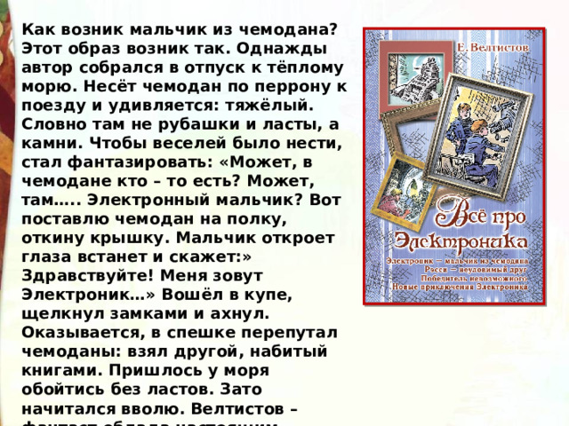 Как возник мальчик из чемодана? Этот образ возник так. Однажды автор собрался в отпуск к тёплому морю. Несёт чемодан по перрону к поезду и удивляется: тяжёлый. Словно там не рубашки и ласты, а камни. Чтобы веселей было нести, стал фантазировать: «Может, в чемодане кто – то есть? Может, там….. Электронный мальчик? Вот поставлю чемодан на полку, откину крышку. Мальчик откроет глаза встанет и скажет:» Здравствуйте! Меня зовут Электроник…» Вошёл в купе, щелкнул замками и ахнул. Оказывается, в спешке перепутал чемоданы: взял другой, набитый книгами. Пришлось у моря обойтись без ластов. Зато начитался вволю. Велтистов – фантаст облада настоящим умением говорить о сложном просто. 