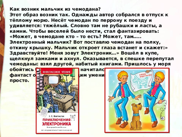 Как возник мальчик из чемодана? Этот образ возник так. Однажды автор собрался в отпуск к тёплому морю. Несёт чемодан по перрону к поезду и удивляется: тяжёлый. Словно там не рубашки и ласты, а камни. Чтобы веселей было нести, стал фантазировать: «Может, в чемодане кто – то есть? Может, там….. Электронный мальчик? Вот поставлю чемодан на полку, откину крышку. Мальчик откроет глаза встанет и скажет:» Здравствуйте! Меня зовут Электроник…» Вошёл в купе, щелкнул замками и ахнул. Оказывается, в спешке перепутал чемоданы: взял другой, набитый книгами. Пришлось у моря обойтись без ластов. Зато начитался вволю. Велтистов – фантаст обладал настоящим умением говорить о сложном просто. 