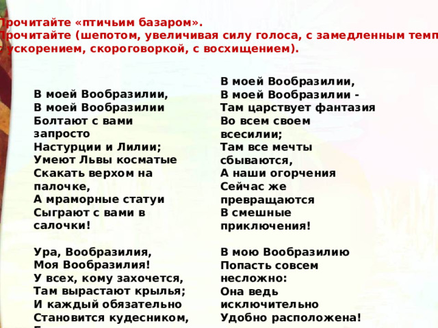 Прочитайте «птичьим базаром». Прочитайте (шепотом, увеличивая силу голоса, с замедленным темпом, с ускорением, скороговоркой, с восхи­щением). В моей Вообразилии, В моей Вообразилии - Там царствует фантазия Во всем своем всесилии; Там все мечты сбываются, А наши огорчения Сейчас же превращаются В смешные приключения!  В мою Вообразилию Попасть совсем несложно: Она ведь исключительно Удобно расположена!  И только тот, кто начисто Лишен воображения, - Увы, не знает, как войти В ее расположение!..  Б.Заходер В моей Вообразилии, В моей Вообразилии Болтают с вами запросто Настурции и Лилии; Умеют Львы косматые Скакать верхом на палочке, А мраморные статуи Сыграют с вами в салочки!  Ура, Вообразилия, Моя Вообразилия! У всех, кому захочется, Там вырастают крылья; И каждый обязательно Становится кудесником, Будь он твоим ровесником Или моим ровесником!.. 