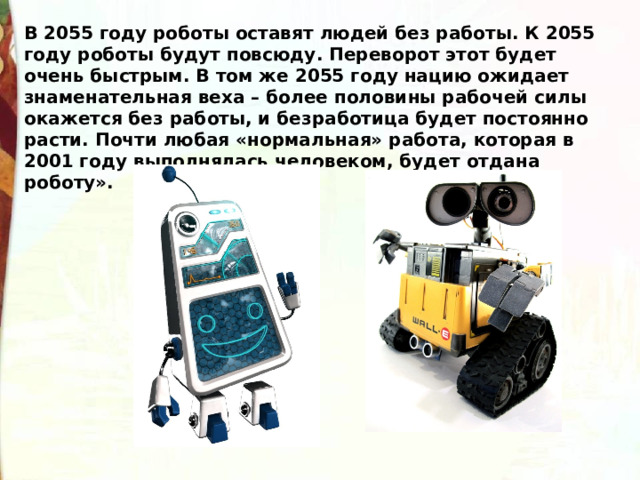 В 2055 году роботы оставят людей без работы. К 2055 году роботы будут повсюду. Переворот этот будет очень быстрым. В том же 2055 году нацию ожидает знаменательная веха – более половины рабочей силы окажется без работы, и безработица будет постоянно расти. Почти любая «нормальная» работа, которая в 2001 году выполнялась человеком, будет отдана роботу». 