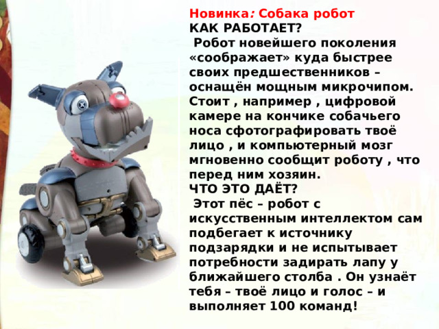 Новинка : Собака робот КАК РАБОТАЕТ?  Робот новейшего поколения «соображает» куда быстрее своих предшественников – оснащён мощным микрочипом. Стоит , например , цифровой камере на кончике собачьего носа сфотографировать твоё лицо , и компьютерный мозг мгновенно сообщит роботу , что перед ним хозяин. ЧТО ЭТО ДАЁТ?  Этот пёс – робот с искусственным интеллектом сам подбегает к источнику подзарядки и не испытывает потребности задирать лапу у ближайшего столба . Он узнаёт тебя – твоё лицо и голос – и выполняет 100 команд! 