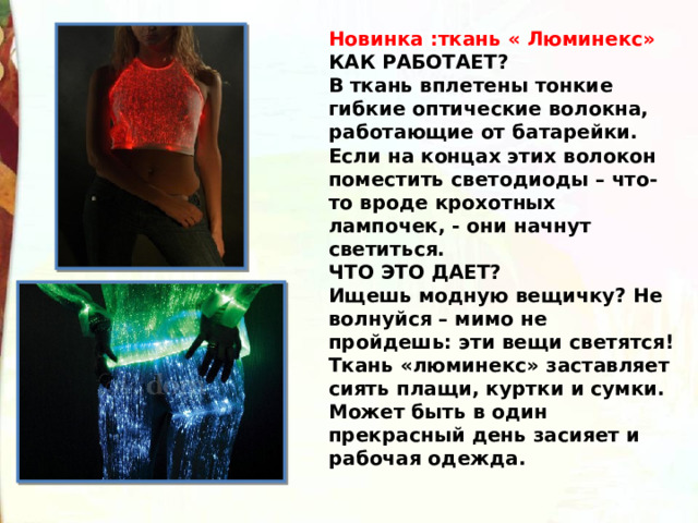 Новинка :ткань « Люминекс» КАК РАБОТАЕТ? В ткань вплетены тонкие гибкие оптические волокна, работающие от батарейки. Если на концах этих волокон поместить светодиоды – что-то вроде крохотных лампочек, - они начнут светиться. ЧТО ЭТО ДАЕТ? Ищешь модную вещичку? Не волнуйся – мимо не пройдешь: эти вещи светятся! Ткань «люминекс» заставляет сиять плащи, куртки и сумки. Может быть в один прекрасный день засияет и рабочая одежда. 