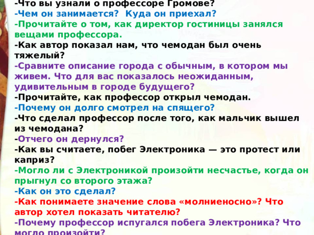 -Что вы узнали о профессоре Громове? -Чем он занимается?  Куда он приехал? -Прочитайте о том, как директор гостиницы занялся вещами профессора. -Как автор показал нам, что чемодан был очень тяжелый? -Сравните описание города с обычным, в котором мы живем. Что для вас показалось неожиданным, удивительным в городе будущего? -Прочитайте, как профессор открыл чемодан. -Почему он долго смотрел на спящего? -Что сделал профессор после того, как мальчик вышел из чемодана? - Отчего он дернулся? -Как вы считаете, побег Электроника — это протест или каприз? -Могло ли с Электроникой произойти несчастье, когда он прыгнул со второго этажа? -Как он это сделал? -Как понимаете значение слова «молниеносно»? Что автор хотел показать читателю? -Почему профессор испугался побега Электроника? Что могло произойти? 