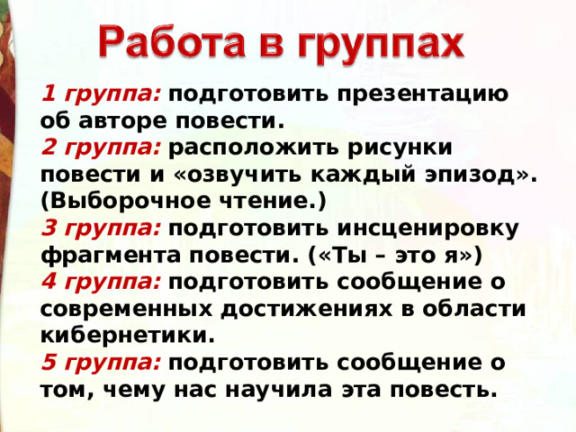 1 группа:  подготовить презентацию об авторе повести.  2 группа:  расположить рисунки повести и «озвучить каждый эпизод». (Выборочное чтение.)   3 группа:  подготовить инсценировку фрагмента повести. («Ты – это я»)  4 группа:  подготовить сообщение о современных достижениях в области кибернетики.  5 группа:  подготовить сообщение о том, чему нас научила эта повесть. 