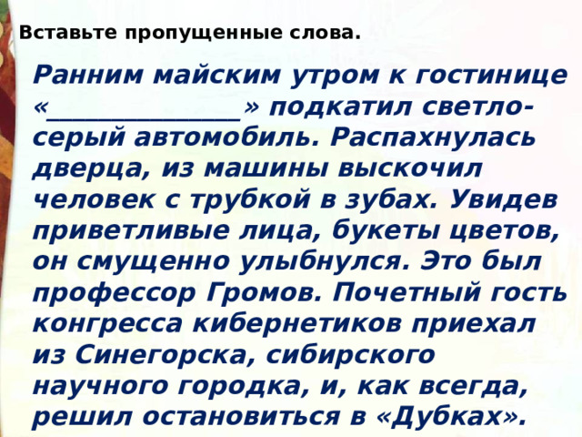 Вставьте пропущенные слова. Ранним майским утром к гостинице «_______________» подкатил светло-серый автомобиль. Распахнулась дверца, из машины выскочил человек с трубкой в зубах. Увидев приветливые лица, букеты цветов, он смущенно улыбнулся. Это был профессор Громов. Почетный гость конгресса кибернетиков приехал из Синегорска, сибирского научного городка, и, как всегда, решил остановиться в «Дубках». 