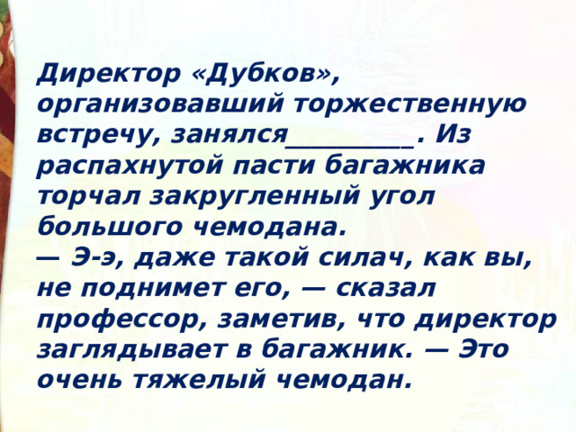 Директор «Дубков», организовавший торжественную встречу, занялся__________. Из распахнутой пасти багажника торчал закругленный угол большого чемодана. —  Э-э, даже такой силач, как вы, не поднимет его, — сказал профессор, заметив, что директор заглядывает в багажник. — Это очень тяжелый чемодан. 