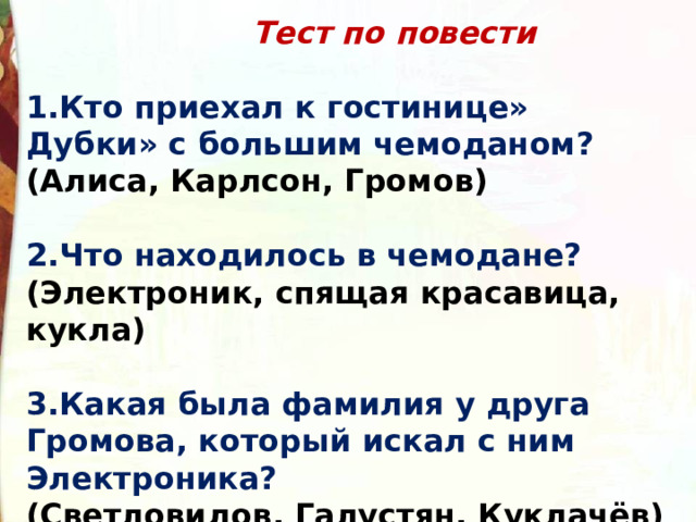   Тест по повести  Кто приехал к гостинице» Дубки» с большим чемоданом?  (Алиса, Карлсон, Громов)  2.Что находилось в чемодане?  (Электроник, спящая красавица, кукла)  3.Какая была фамилия у друга Громова, который искал с ним Электроника?  (Светловидов, Галустян, Куклачёв) 