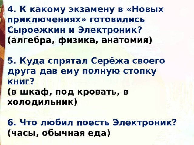 4. К какому экзамену в «Новых приключениях» готовились Сыроежкин и Электроник?  (алгебра, физика, анатомия)  5. Куда спрятал Серёжа своего друга дав ему полную стопку книг?  (в шкаф, под кровать, в холодильник)  6. Что любил поесть Электроник?  (часы, обычная еда)    