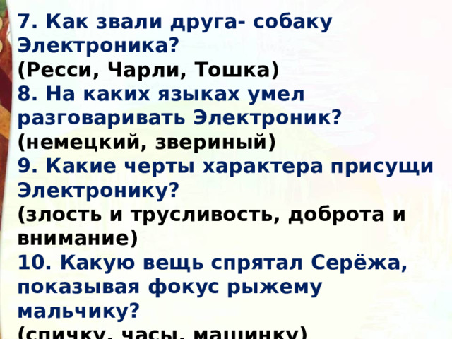 7. Как звали друга- собаку Электроника?  (Ресси, Чарли, Тошка) 8. На каких языках умел разговаривать Электроник?  (немецкий, звериный) 9. Какие черты характера присущи Электронику?  (злость и трусливость, доброта и внимание) 10. Какую вещь спрятал Серёжа, показывая фокус рыжему мальчику?  (спичку, часы, машинку) 
