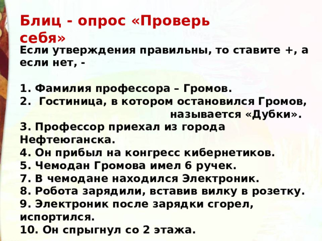 Блиц - опрос «Проверь себя» Если утверждения правильны, то ставите +, а если нет, -  1. Фамилия профессора – Громов. 2. Гостиница, в котором остановился Громов,  называется «Дубки». 3. Профессор приехал из города Нефтеюганска. 4. Он прибыл на конгресс кибернетиков. 5. Чемодан Громова имел 6 ручек. 7. В чемодане находился Электроник. 8. Робота зарядили, вставив вилку в розетку. 9. Электроник после зарядки сгорел, испортился. 10. Он спрыгнул со 2 этажа. 