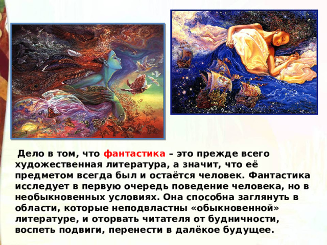   Дело в том, что фантастика – это прежде всего художественная литература, а значит, что её предметом всегда был и остаётся человек. Фантастика исследует в первую очередь поведение человека, но в необыкновенных условиях. Она способна заглянуть в области, которые неподвластны «обыкновенной» литературе, и оторвать читателя от будничности, воспеть подвиги, перенести в далёкое будущее. 