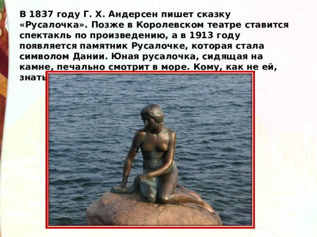 В 1837 году Г. Х. Андерсен пишет сказку «Русалочка». Позже в Королевском театре ставится спектакль по произведению, а в 1913 году появляется памятник Русалочке, которая стала символом Дании. Юная русалочка, сидящая на камне, печально смотрит в море. Кому, как не ей, знать какое оно… 