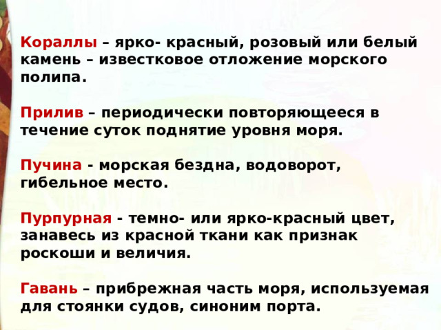 Кораллы – ярко- красный, розовый или белый камень – известковое отложение морского полипа.  Прилив – периодически повторяющееся в течение суток поднятие уровня моря.  Пучина - морская бездна, водоворот, гибельное место.  Пурпурная - темно- или ярко-красный цвет, занавесь из красной ткани как признак роскоши и величия.  Гавань – прибрежная часть моря, используемая для стоянки судов, синоним порта.  Муслин – легкая и тонкая ткань. 