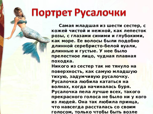  Самая младшая из шести сестер, с кожей чистой и нежной, как лепесток розы, с глазами синими и глубокими, как море. Ее волосы были подобно длинной серебристо-белой вуали, длинные и густые. У нее было прелестное лицо, чудная плавная походка. Никого из сестер так не тянуло на поверхность, как самую младшую тихую, задумчивую русалочку. Русалочка любила кататься на волнах, когда начиналась буря. Русалочка пела лучше всех, такого прекрасного голоса не было ни у кого из людей. Она так любила принца, что навсегда рассталась со своим голосом, только чтобы быть возле него. 