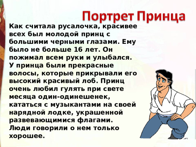 Как считала русалочка, красивее всех был молодой принц с большими черными глазами. Ему было не больше 16 лет. Он пожимал всем руки и улыбался. У принца были прекрасные волосы, которые прикрывали его высокий красивый лоб. Принц очень любил гулять при свете месяца один-одинешенек, кататься с музыкантами на своей нарядной лодке, украшенной развевающимися флагами. Люди говорили о нем только хорошее. 