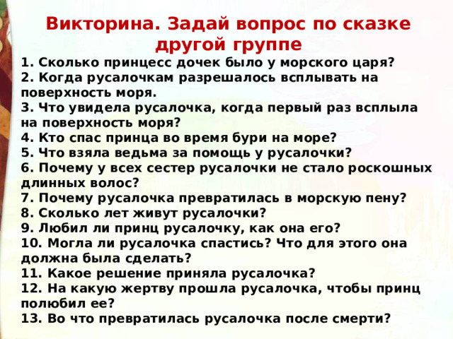 Викторина. Задай вопрос по сказке другой группе 1. Сколько принцесс дочек было у морского царя? 2. Когда русалочкам разрешалось всплывать на поверхность моря. 3. Что увидела русалочка, когда первый раз всплыла на поверхность моря? 4. Кто спас принца во время бури на море? 5. Что взяла ведьма за помощь у русалочки? 6. Почему у всех сестер русалочки не стало роскошных длинных волос? 7. Почему русалочка превратилась в морскую пену? 8. Сколько лет живут русалочки? 9. Любил ли принц русалочку, как она его? 10. Могла ли русалочка спастись? Что для этого она должна была сделать?  11. Какое решение приняла русалочка? 12. На какую жертву прошла русалочка, чтобы принц полюбил ее? 13. Во что превратилась русалочка после смерти? 