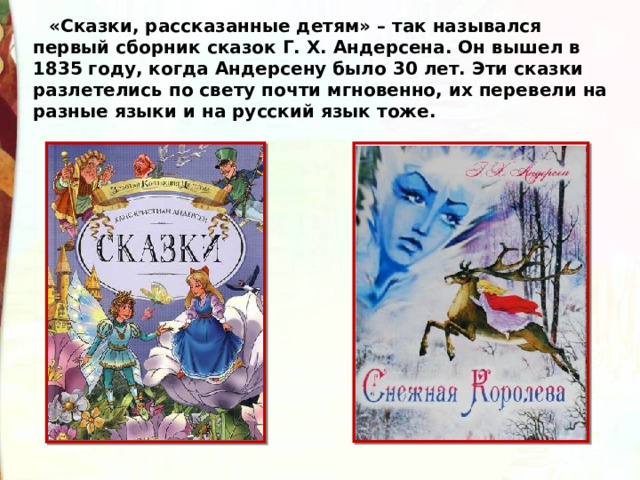 «Сказки, рассказанные детям» – так назывался первый сборник сказок Г. Х. Андерсена. Он вышел в 1835 году, когда Андерсену было 30 лет. Эти сказки разлетелись по свету почти мгновенно, их перевели на разные языки и на русский язык тоже. 