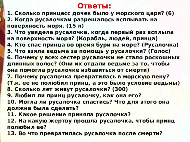 Ответы: 1. Сколько принцесс дочек было у морского царя? (6) 2. Когда русалочкам разрешалось всплывать на поверхность моря. (15 л) 3. Что увидела русалочка, когда первый раз всплыла на поверхность моря? (Корабль, людей, принца) 4. Кто спас принца во время бури на море? (Русалочка) 5. Что взяла ведьма за помощь у русалочки? (Голос) 6. Почему у всех сестер русалочки не стало роскошных длинных волос? (Они их отдали ведьме за то, чтобы она помогла русалочке избавиться от смерти) 7. Почему русалочка превратилась в морскую пену? (Т.к. ее не полюбил принц, а это было условие ведьмы) 8. Сколько лет живут русалочки? (300) 9. Любил ли принц русалочку, как она его? 10. Могла ли русалочка спастись? Что для этого она должна была сделать?  11. Какое решение приняла русалочка? 12. На какую жертву прошла русалочка, чтобы принц полюбил ее? 13. Во что превратилась русалочка после смерти?  