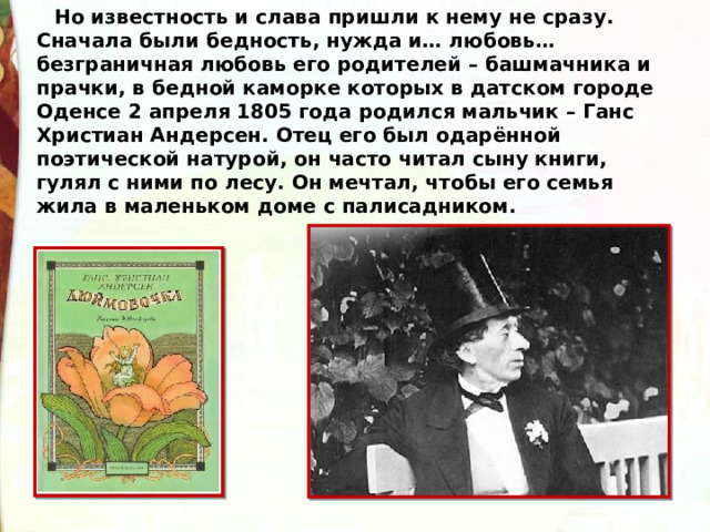 Но известность и слава пришли к нему не сразу. Сначала были бедность, нужда и… любовь… безграничная любовь его родителей – башмачника и прачки, в бедной каморке которых в датском городе Оденсе 2 апреля 1805 года родился мальчик – Ганс Христиан Андерсен. Отец его был одарённой поэтической натурой, он часто читал сыну книги, гулял с ними по лесу. Он мечтал, чтобы его семья жила в маленьком доме с палисадником. 