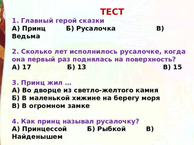  ТЕСТ 1. Главный герой сказки А) Принц         Б) Русалочка                  В) Ведьма  2. Сколько лет исполнилось русалочке, когда она первый раз поднялась на поверхность? А) 17                Б) 13                                  В) 15  3. Принц жил … А) Во дворце из светло-желтого камня Б) В маленькой хижине на берегу моря В) В огромном замке  4. Как принц называл русалочку? А) Принцессой         Б) Рыбкой         В) Найденышем 
