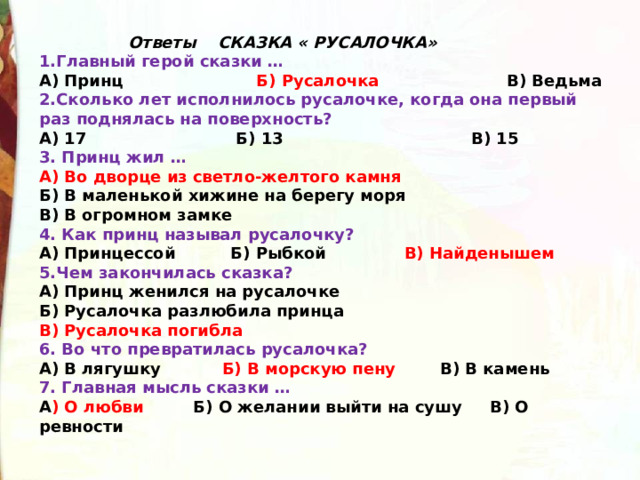  Ответы СКАЗКА « РУСАЛОЧКА»   1.Главный герой сказки … А) Принц                         Б) Русалочка                       В) Ведьма 2.Сколько лет исполнилось русалочке, когда она первый раз поднялась на поверхность? А) 17                           Б) 13                                  В) 15 3. Принц жил … А)  Во дворце из светло-желтого камня Б) В маленькой хижине на берегу моря В) В огромном замке 4. Как принц называл русалочку? А) Принцессой          Б) Рыбкой               В) Найденышем 5.Чем закончилась сказка? А) Принц женился на русалочке Б) Русалочка разлюбила принца В) Русалочка погибла 6. Во что превратилась русалочка? А) В лягушку           Б) В морскую пену        В) В камень 7. Главная мысль сказки … А ) О любви         Б) О желании выйти на сушу     В) О ревности 