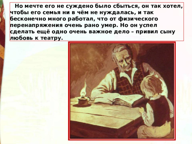 Но мечте его не суждено было сбыться, он так хотел, чтобы его семья ни в чём не нуждалась, и так бесконечно много работал, что от физического перенапряжения очень рано умер. Но он успел сделать ещё одно очень важное дело – привил сыну любовь к театру. 