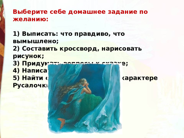 Выберите себе домашнее задание по желанию:  1) Выписать: что правдиво, что вымышлено;  2) Составить кроссворд, нарисовать рисунок;  3) Придумать вопросы к сказке;  4) Написать отзыв о сказке;  5) Найти отрывки о красоте и характере Русалочки. 