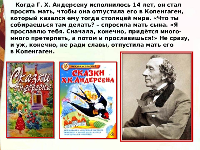 Когда Г. Х. Андерсену исполнилось 14 лет, он стал просить мать, чтобы она отпустила его в Копенгаген, который казался ему тогда столицей мира. «Что ты собираешься там делать? – спросила мать сына. «Я прославлю тебя. Сначала, конечно, придётся много-много претерпеть, а потом и прославишься!» Не сразу, и уж, конечно, не ради славы, отпустила мать его в Копенгаген. 